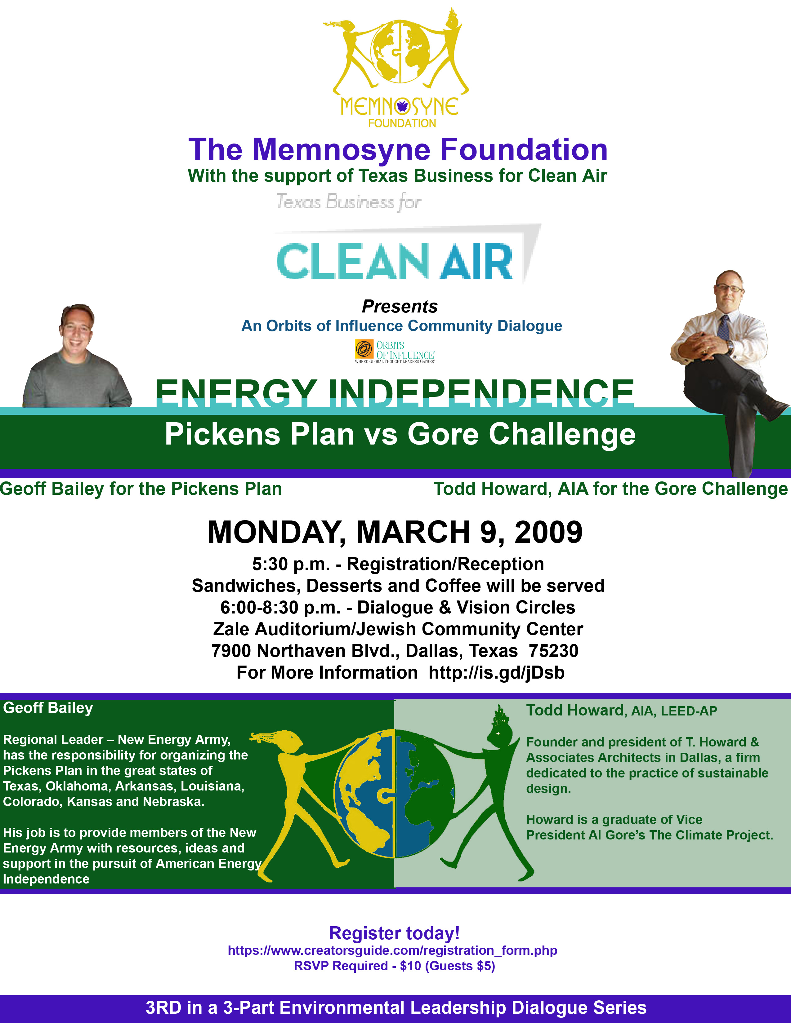 The Memnosyne FoundationWith the support of Texas Business for Clean AirPresents An Orbits of Influence Community DialogueENERGY INDEPENDENCE:  Pickens Plan vs Gore ChallengeGeoff Bailey for the Pickens PlanTodd Howard, AIA for the Gore ChallengeMONDAY, MARCH 9, 20095:30 p.m. - Registration/ReceptionSandwiches, Desserts and Coffee will be served6:00-8:30 p.m. - Dialogue & Vision CirclesZale Auditorium/Jewish Community Center7900 Northaven Blvd., Dallas, Texas  75230  For More Information  http://is.gd/jDsbRegister todayhttps://www.creatorsguide.com/registration_form.php RSVP Required - $10 (Guests $5)Geoff Bailey, Regional Leader – New Energy Army, has responsibility for organizing the Pickens Plan in the great states of Texas, Oklahoma, Arkansas, Louisiana, Colorado, Kansas and Nebraska. His job is to provide members of the New Energy Army with resources, ideas and support in the pursuit of American Energy IndependenceTodd Howard, AIA, LEED-AP is the founder and president of t. howard & associates architects in Dallas, a firm dedicated to the practice of sustainable design. Howard is a graduate of Vice President Al Gore’s The Climate Project.3RD in a 3-Part Environmental Leadership Dialogue Series  