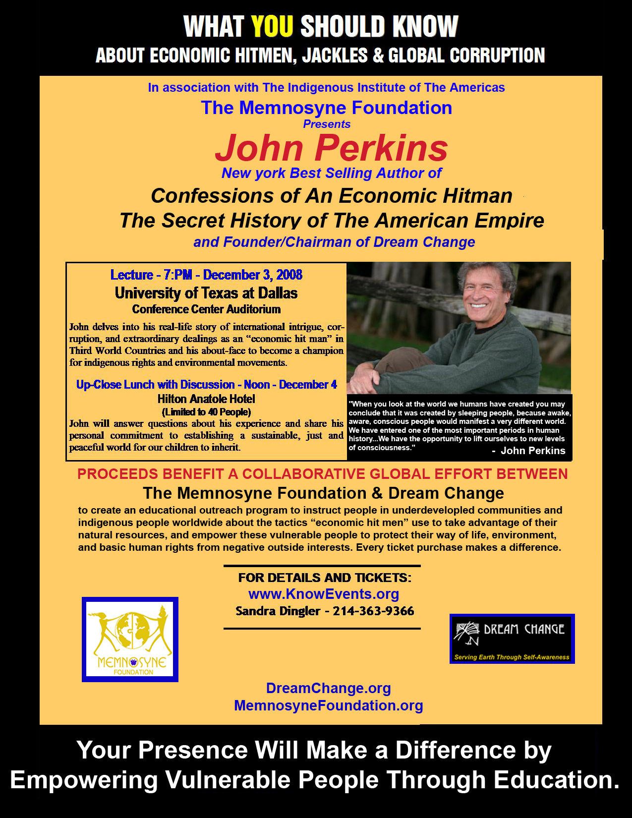 Click here to make a difference by purchasing your ticket! The Proceeds from all tickets sold for NY Bestselling Author,John Perkins, will go to benefit a collaborative global effort between The Memnosyne Foundation and his non-profit, Dream Change, in order to create an educational outreach program to instruct people in underdevelopled communities andindigenous people worldwide about the tactics “economic hit men” use to take advantage of theirnatural resources, and empower these vulnerable people to protect their way of life, environment,and basic human rights from negative outside interests.